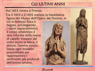 GLI ULTIMI ANNI
Nel 1453 rientra a Firenze.
Tra il 1453 e il 1455 realizza la Maddalena
 lignea del Museo dell'Opera del Duomo, in
 cui la bellezza fisica è
 negata, privilegiando
 i valori espressionistici;
 il corpo scheletrico è
 reso informe dalla massa
 di capelli; traspare dal
 volto inciso la fatica, il
 dolore, l'animo stanco.
 Lascia ogni modello
 precostituito per
 rappresentare i
 sentimenti più profondi
 dell'animo umano.

                         Donatello
 