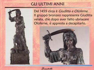 GLI ULTIMI ANNI
 Del 1455 circa è Giuditta e Oloferne.
 Il gruppo bronzeo rappresenta Giuditta
 velata, che dopo aver fatto ubriacare
 Oloferne, si appresta a decapitarlo.




     Donatello
 