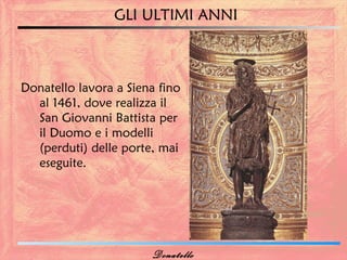 GLI ULTIMI ANNI



Donatello lavora a Siena fino
  al 1461, dove realizza il
  San Giovanni Battista per
  il Duomo e i modelli
  (perduti) delle porte, mai
  eseguite.




                       Donatello
 