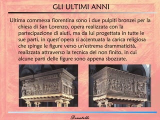 GLI ULTIMI ANNI
Ultima commessa fiorentina sono i due pulpiti bronzei per la
    chiesa di San Lorenzo, opera realizzata con la
    partecipazione di aiuti, ma da lui progettata in tutte le
    sue parti, in quest’opera si accentuata la carica religiosa
    che spinge le figure verso un'estrema drammaticità,
    realizzata attraverso la tecnica del non finito, in cui
    alcune parti delle figure sono appena sbozzate.




                           Donatello
 