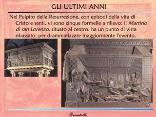 GLI ULTIMI ANNI
Nel Pulpito della Resurrezione, con episodi della vita di
  Cristo e santi, vi sono cinque formelle a rilievo: il Martirio
  di san Lorenzo, situato al centro, ha un punto di vista
  ribassato, per drammatizzare maggiormente l'evento.




                           Donatello
 