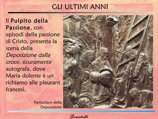 GLI ULTIMI ANNI
Il Pulpito della
Passione, con
episodi della passione
di Cristo, presenta la
scena della
Deposizione dalla
croce, sicuramente
autografa, dove
Maria dolente è un
richiamo alle pleurant
francesi.

           Particolare della
               Deposizione

                               Donatello
 