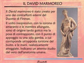 IL DAVID MARMOREO

Il David marmoreo è stato creato per
uno dei contrafforti esterni del
Duomo di Firenze.
Il volto inespressivo, con la corona di
amaranto e le membra allungate,
sono di origine tardo gotica ma la
posa di contrapposto, con il punto di
appoggio su una sola gamba, a cui
corrisponde un'opposta torsione del
busto, e le mani, realisticamente
atteggiate, indicano un attento studio
dal vero dell'anatomia umana.


                        Donatello
 