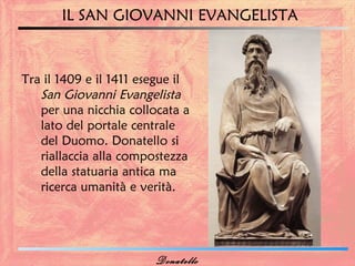 IL SAN GIOVANNI EVANGELISTA



Tra il 1409 e il 1411 esegue il
   San Giovanni Evangelista
   per una nicchia collocata a
   lato del portale centrale
   del Duomo. Donatello si
   riallaccia alla compostezza
   della statuaria antica ma
   ricerca umanità e verità.




                        Donatello
 