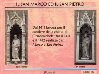 IL SAN MARCO ED IL SAN PIETRO




            Dal 1411 lavora per il
            cantiere della chiesa di
            Orsanmichele: tra il 1411
            e il 1412 realizza San
            Marco e San Pietro.




San Marco                               San Pietro

                   Donatello                   INDIETRO
 