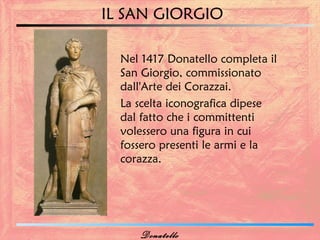 IL SAN GIORGIO

  Nel 1417 Donatello completa il
  San Giorgio, commissionato
  dall'Arte dei Corazzai.
  La scelta iconografica dipese
  dal fatto che i committenti
  volessero una figura in cui
  fossero presenti le armi e la
  corazza.




     Donatello
 