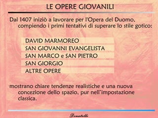 LE OPERE GIOVANILI
Dal 1407 iniziò a lavorare per l'Opera del Duomo,
   compiendo i primi tentativi di superare lo stile gotico:

      DAVID MARMOREO
      SAN GIOVANNI EVANGELISTA
      SAN MARCO e SAN PIETRO
      SAN GIORGIO
      ALTRE OPERE

mostrano chiare tendenze realistiche e una nuova
  concezione dello spazio, pur nell’impostazione
  classica.

                        Donatello
 