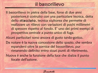 il bassorilievo
Il bassorilievo in pietra della base, forse di due anni
    posteriore,è costruito con una particolare tecnica, detta
    dello stiacciato, tecnica scultorea che permette di
    realizzare un rilievo con variazioni di pochi millimetri
    di spessore rispetto al fondo. E’ uno dei primi esempi di
    prospettiva centrale a punto unico di fuga.
Alcuni particolari sono ancora di gusto tardo-gotico.
Da notare è la nuova concezione dello spazio, che sembra
    espandersi oltre la cornice del bassorilievo, pur
    rimanendo definito entro sicuri punti di riferimento.
Nuova è anche la funzione della luce che sbalza il punto
    focale dell'azione.


                         Donatello
 