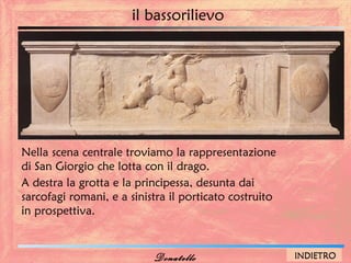 il bassorilievo




Nella scena centrale troviamo la rappresentazione
di San Giorgio che lotta con il drago.
A destra la grotta e la principessa, desunta dai
sarcofagi romani, e a sinistra il porticato costruito
in prospettiva.


                           Donatello                    INDIETRO
 