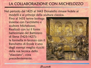 LA COLLABORAZIONE CON MICHELOZZO
Nel periodo dal 1425 al 1443 Donatello rimase fedele ai
   modelli e ai principi della scultura classica.
   Fino al 1435 tenne bottega
   insieme con l'architetto e
   scultore Michelozzo.
   Realizzò con lui il fonte
   battesimale del Battistero
   di Siena (1423-1427):
   la formella in bronzo con il
   Banchetto di Erode è uno
   degli esempi meglio riusciti
   della sua tecnica dello
   "stiacciato“, vista
   precedentemente.

                          Donatello
 