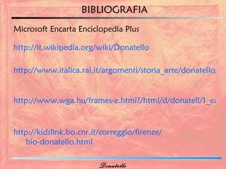 BIBLIOGRAFIA
Microsoft Encarta Enciclopedia Plus

http://it.wikipedia.org/wiki/Donatello

http://www.italica.rai.it/argomenti/storia_arte/donatello/bio


http://www.wga.hu/frames-e.html?/html/d/donatell/1_early


http://kidslink.bo.cnr.it/correggio/firenze/
   bio-donatello.html

                         Donatello
 