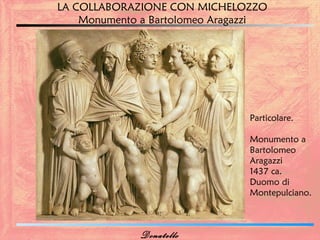 LA COLLABORAZIONE CON MICHELOZZO
    Monumento a Bartolomeo Aragazzi




                                Particolare.

                                Monumento a
                                Bartolomeo
                                Aragazzi
                                1437 ca.
                                Duomo di
                                Montepulciano.



             Donatello
 