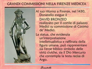 GRANDI COMMISSIONI NELLA FIRENZE MEDICEA

              Al suo ritorno a Firenze, nel 1430,
                 Donatello esegue il
                 DAVID BRONZEO
                 realizzato per il cortile di palazzo
                 Medici su commissione di Cosimo
                 de' Medici.
              La statua, che evidenzia
                 un'interpretazione
                 intellettualistica e raffinata della
                 figura umana, può rappresentare
                 sia l'eroe biblico simbolo delle
                 virtù civiche, sia il Dio Mercurio
                 che contempla la testa recisa di
                 Argo.

                 Donatello
 