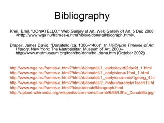 Bibliography Kren, Emil. "DONATELLO."  Web Gallery of Art . Web Gallery of Art. 5 Dec 2008 <http://www.wga.hu/frames-e.html?/bio/d/donatell/biograph.html>.  Draper, James David. "Donatello (ca. 1386–1466)". In  Heilbrunn Timeline of Art History . New York: The Metropolitan Museum of Art, 2000–. http://www.metmuseum.org/toah/hd/dona/hd_dona.htm (October 2002)  http://www.wga.hu/frames-e.html?/html/d/donatell/1_early/david/2david_1.html http://www.wga.hu/frames-e.html?/html/d/donatell/1_early/siena/1font_1.html http://www.wga.hu/frames-e.html?/html/d/donatell/1_early/orsanmic/1georg_4.html http://www.wga.hu/frames-e.html?/html/d/donatell/2_mature/sacristy/1sacri13.html http://www.wga.hu/frames-e.html?/bio/d/donatell/biograph.html   http://upload.wikimedia.org/wikipedia/commons/thumb/6/65/Uffizi_Donatello.jpg/250px-Uffizi_Donatello.jpg 