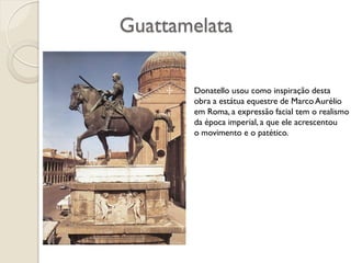 Guattamelata
Donatello usou como inspiração desta
obra a estátua equestre de Marco Aurélio
em Roma, a expressão facial tem o realismo
da época imperial, a que ele acrescentou
o movimento e o patético.
 