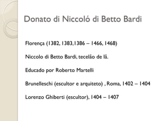 Donato di Niccoló di Betto Bardi
Florença (1382, 1383,1386 – 1466, 1468)
Niccolo di Betto Bardi, tecelão de lã.
Educado por Roberto Martelli
Brunelleschi (escultor e arquiteto) , Roma, 1402 – 1404
Lorenzo Ghiberti (escultor), 1404 – 1407
 