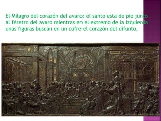 El Milagro del corazón del avaro: el santo esta de pie junto 
al féretro del avaro mientras en el extremo de la izquierda 
unas figuras buscan en un cofre el corazón del difunto. 
 