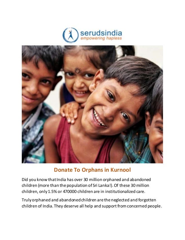 Donate To Orphans in Kurnool
Did you know that India has over 30 million orphaned and abandoned
children (more than the population ofSri Lanka!).Of these 30 million
children,only1.5% or 470000 children are in institutionalized care.
Trulyorphaned and abandonedchildren are the neglected and forgotten
children of India.Theydeserve all help and support from concerned people.
 