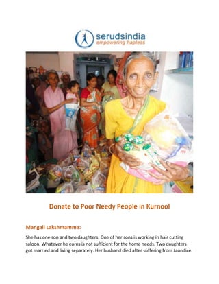 Donate to Poor Needy People in Kurnool
Mangali Lakshmamma:
She has one son and two daughters. One of her sons is working in hair cutting
saloon. Whatever he earns is not sufficient for the home needs. Two daughters
got married and living separately. Her husband died after suffering from Jaundice.
 