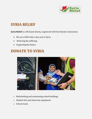 SYRIA RELIEF
Syria Relief is a UK based charity, registered with the Charity Commission.
 We are a NGO with a clear aim in Syria
 Relieving the suffering
 Supporting the future.
DONATE TO SYRIA
 Refurbishing and maintaining school buildings
 Student kits and classroom equipment
 School meals
 