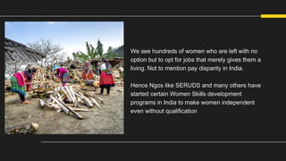 We see hundreds of women who are left with no
option but to opt for jobs that merely gives them a
living. Not to mention pay disparity in India.
Hence Ngos like SERUDS and many others have
started certain Women Skills development
programs in India to make women independent
even without qualification
 