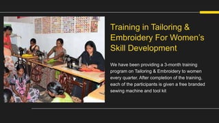 We have been providing a 3-month training
program on Tailoring & Embroidery to women
every quarter. After completion of the training,
each of the participants is given a free branded
sewing machine and tool kit
Training in Tailoring &
Embroidery For Women’s
Skill Development
 