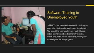 SERUDS has identified the need for training in
computers to the educated unemployed youth.
We select the poor youth from rural villages,
urban slums based on their family income,
which should be low or below the poverty line
to be eligible for this program
Software Training to
Unemployed Youth
 