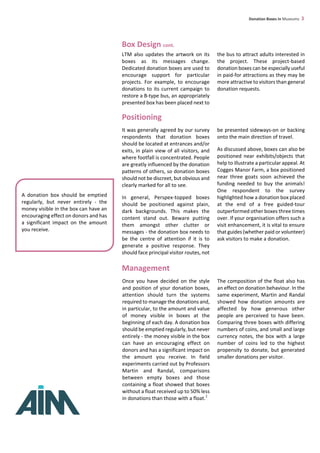 Donation Boxes in Museums 3
Box Design cont.
LTM also updates the artwork on its
boxes as its messages change.
Dedicated donation boxes are used to
encourage support for particular
projects. For example, to encourage
donations to its current campaign to
restore a B-type bus, an appropriately
presented box has been placed next to
the bus to attract adults interested in
the project. These project-based
donation boxes can be especially useful
in paid-for attractions as they may be
more attractive to visitors than general
donation requests.
Positioning
It was generally agreed by our survey
respondents that donation boxes
should be located at entrances and/or
exits, in plain view of all visitors, and
where footfall is concentrated. People
are greatly influenced by the donation
patterns of others, so donation boxes
should not be discreet, but obvious and
clearly marked for all to see.
In general, Perspex-topped boxes
should be positioned against plain,
dark backgrounds. This makes the
content stand out. Beware putting
them amongst other clutter or
messages - the donation box needs to
be the centre of attention if it is to
generate a positive response. They
should face principal visitor routes, not
be presented sideways-on or backing
onto the main direction of travel.
As discussed above, boxes can also be
positioned near exhibits/objects that
help to illustrate a particular appeal. At
Cogges Manor Farm, a box positioned
near three goats soon achieved the
funding needed to buy the animals!
One respondent to the survey
highlighted how a donation box placed
at the end of a free guided-tour
outperformed other boxes three times
over. If your organisation offers such a
visit enhancement, it is vital to ensure
that guides (whether paid or volunteer)
ask visitors to make a donation.
A donation box should be emptied
regularly, but never entirely - the
money visible in the box can have an
encouraging effect on donors and has
a significant impact on the amount
you receive.
Management
Once you have decided on the style
and position of your donation boxes,
attention should turn the systems
required to manage the donations and,
in particular, to the amount and value
of money visible in boxes at the
beginning of each day. A donation box
should be emptied regularly, but never
entirely - the money visible in the box
can have an encouraging effect on
donors and has a significant impact on
the amount you receive. In field
experiments carried out by Professors
Martin and Randal, comparisons
between empty boxes and those
containing a float showed that boxes
without a float received up to 50% less
in donations than those with a float.
The composition of the float also has
an effect on donation behaviour. In the
same experiment, Martin and Randal
showed how donation amounts are
affected by how generous other
people are perceived to have been.
Comparing three boxes with differing
numbers of coins, and small and large
currency notes, the box with a large
number of coins led to the highest
propensity to donate, but generated
smaller donations per visitor.
1
 
