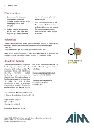 Conclusions cont.
● Experiment with placement,
messages and suggested
donation amounts. Record results
and be prepared to make
changes.
● Make it easy for people to Gift
Aid, but don’t force them. You
may lose spur- of-the-moment
donations if you complicate the
giving process.
● Train staff and volunteers to ask
for donations. Make sure they
understand the need and purpose
for the donations so that they
feel comfortable talking about it
to visitors.
AIM Association of Independent Museums
3 Chestnut Grove, Ludlow, Shropshire SY8 1TJ
Registered in England
No. 1350939
Charity No. 1082215
www.aim-museums.co.uk
Copyright © 2014 Helen Shone and Judy Niner of Development Partners
Image Credit: Gary Thwaites at NE3D Ltd
Design: ww.dmppublishing.co.uk
8 AIM Quick Guides
About the Authors
At Development Partners, we provide
fundraising consultancy for the
museums and heritage sector. We
support our clients’ needs with tailored
research, feasibility studies,
fundraising and communication
strategies and the implementation of
fundraising campaigns. For more than
12 years, we have provided
consultancy to over 80 charitable
organisations, unlocking funding for
capital projects and revenue streams
that enable our clients to flourish. For
further information, please visit our
website at:
www.developmentpartners.co.uk
or call us on 01869 351451.
Judy Niner and Amy Richards
Development Partners
December 2014
¹p233, R Martin, J Randal ‘How is donation behavior affected by the donations
of others?’ Journal of Economic Behaviour and Organization 67 (2008)
²Ibid, pg 237
³http://www.hmrc.gov.uk/charities/gasds/what-counts.htm
⁴http://www.effectivedesign.org.uk/sites/default/files/9.0.2%20Universal%20D
esign%20Studio%20%26%20Map.pdf (accessed 10 September 2014)
References
 