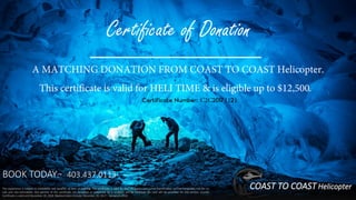 BOOK TODAY:~ 403.437.0113.
A MATCHING DONATION FROM COAST TO COAST Helicopter.
This certificate is valid for HELI TIME & is eligible up to $12,500.
Certificate Number: C2C20171121
The experience is subject to availability and weather at time of booking. The certificate is valid for four (4) guests and is non-transferable, non-exchangeable, not for re-
sale and non-refundable. Any portion of the certificate not accepted or redeemed by a recipient will be forfeited. No cash will be provided for any portion unused.
Certificate is valid until December 20, 2018. Blackout dates include: December 20, 2017 – January 4, 2018.
COAST TO COAST Helicopter
Certificate of Donation
 