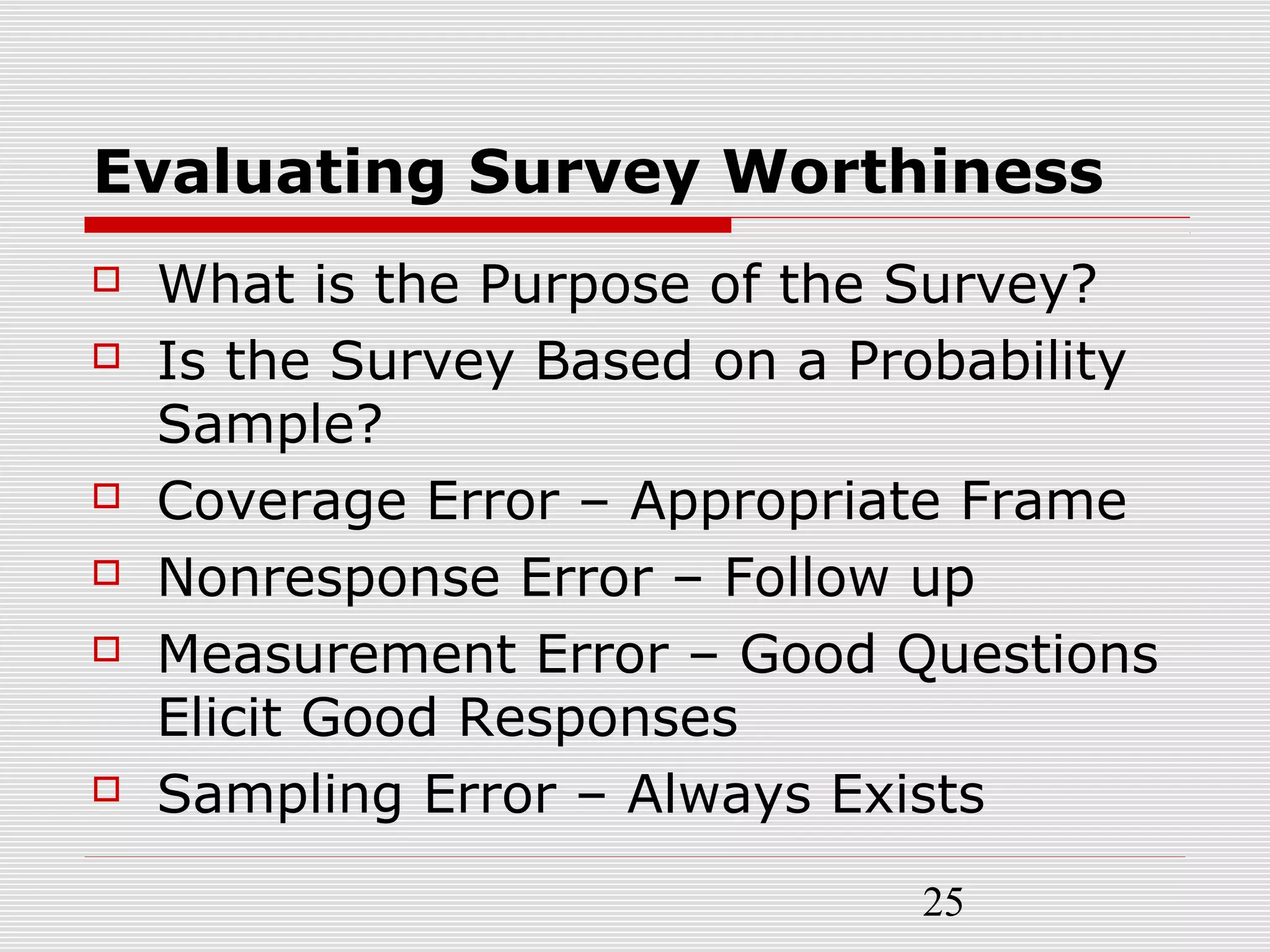 25
Evaluating Survey Worthiness
 What is the Purpose of the Survey?
 Is the Survey Based on a Probability
Sample?
 Coverage Error – Appropriate Frame
 Nonresponse Error – Follow up
 Measurement Error – Good Questions
Elicit Good Responses
 Sampling Error – Always Exists
 