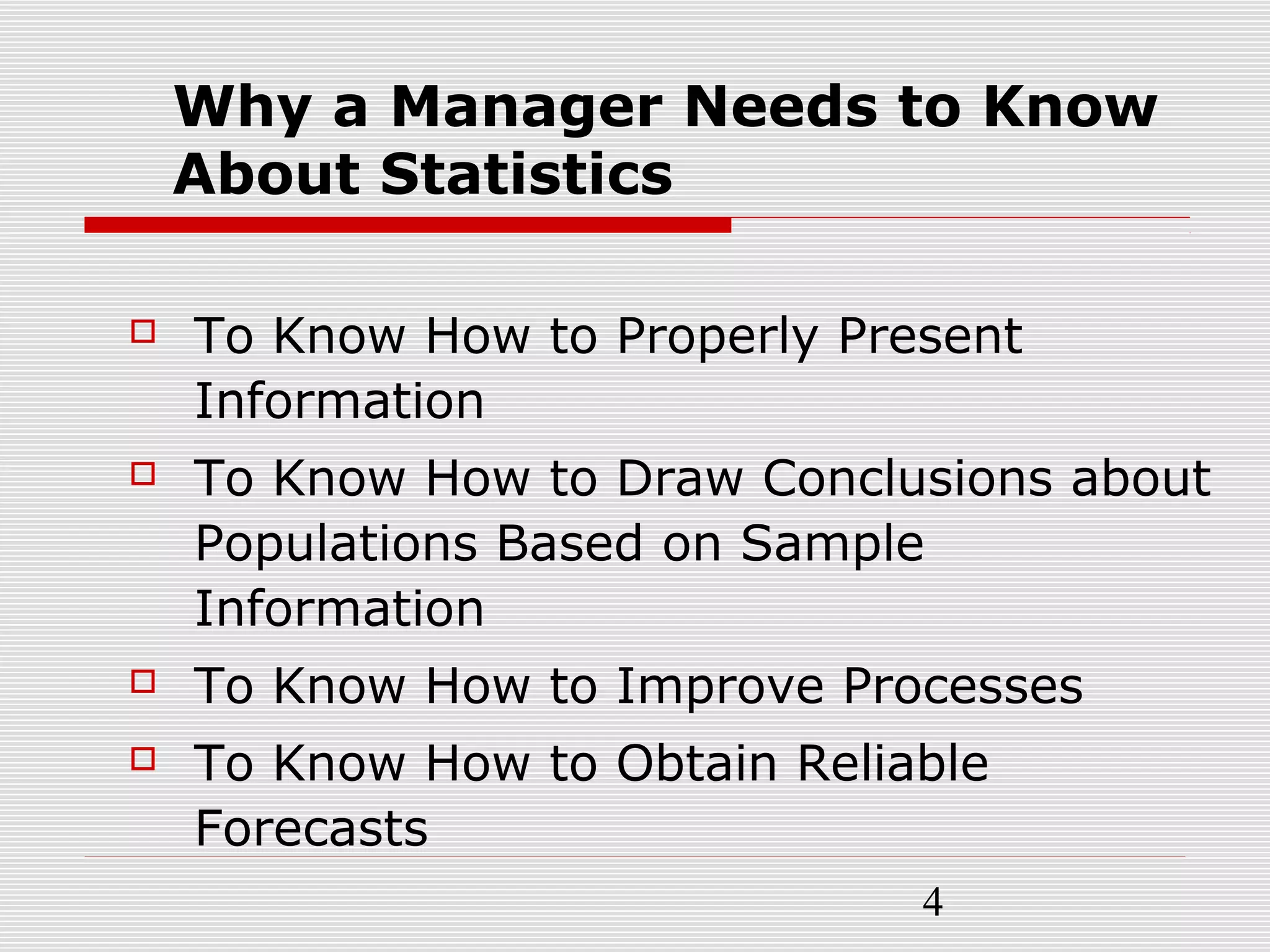4
Why a Manager Needs to Know
About Statistics
 To Know How to Properly Present
Information
 To Know How to Draw Conclusions about
Populations Based on Sample
Information
 To Know How to Improve Processes
 To Know How to Obtain Reliable
Forecasts
 