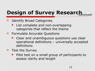 15
Design of Survey Research
 Identify Broad Categories
 List complete and non-overlapping
categories that reflect the theme
 Formulate Accurate Questions
 Clear and unambiguous questions use clear
operational definitions – universally accepted
definitions
 Test the Survey
 Pilot test on a small group of participants to
assess clarity and length
(continued)
 