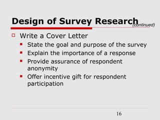 16
Design of Survey Research
 Write a Cover Letter
 State the goal and purpose of the survey
 Explain the importance of a response
 Provide assurance of respondent
anonymity
 Offer incentive gift for respondent
participation
(continued)
 