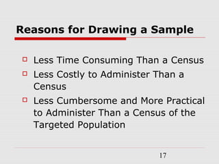 17
Reasons for Drawing a Sample
 Less Time Consuming Than a Census
 Less Costly to Administer Than a
Census
 Less Cumbersome and More Practical
to Administer Than a Census of the
Targeted Population
 