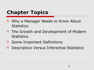 2
Chapter Topics
 Why a Manager Needs to Know About
Statistics
 The Growth and Development of Modern
Statistics
 Some Important Definitions
 Descriptive Versus Inferential Statistics
 