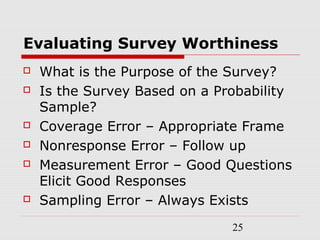25
Evaluating Survey Worthiness
 What is the Purpose of the Survey?
 Is the Survey Based on a Probability
Sample?
 Coverage Error – Appropriate Frame
 Nonresponse Error – Follow up
 Measurement Error – Good Questions
Elicit Good Responses
 Sampling Error – Always Exists
 