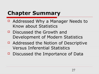 27
Chapter Summary
 Addressed Why a Manager Needs to
Know about Statistics
 Discussed the Growth and
Development of Modern Statistics
 Addressed the Notion of Descriptive
Versus Inferential Statistics
 Discussed the Importance of Data
 