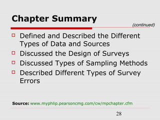 28
Chapter Summary
 Defined and Described the Different
Types of Data and Sources
 Discussed the Design of Surveys
 Discussed Types of Sampling Methods
 Described Different Types of Survey
Errors
(continued)
Source: www.myphlip.pearsoncmg.com/cw/mpchapter.cfm
 