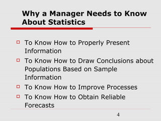 4
Why a Manager Needs to Know
About Statistics
 To Know How to Properly Present
Information
 To Know How to Draw Conclusions about
Populations Based on Sample
Information
 To Know How to Improve Processes
 To Know How to Obtain Reliable
Forecasts
 