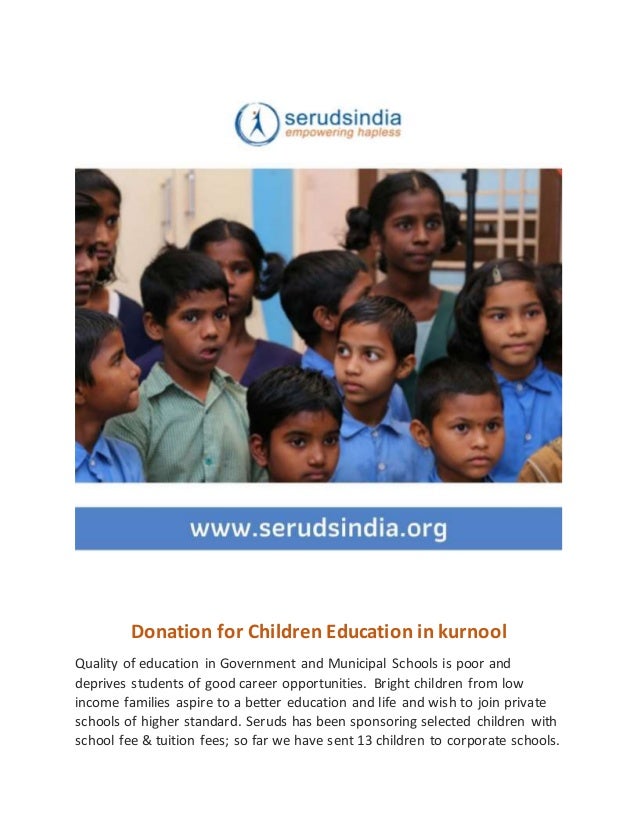 Donation for Children Education in kurnool
Quality of education in Government and Municipal Schools is poor and
deprives students of good career opportunities. Bright children from low
income families aspire to a better education and life and wish to join private
schools of higher standard. Seruds has been sponsoring selected children with
school fee & tuition fees; so far we have sent 13 children to corporate schools.
 