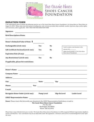  
	
  
	
  
	
  
	
  
	
  
	
  
DONATION	
  FORM	
  
I,	
  the	
  undersigned,	
  agree	
  to	
  donate	
  the	
  following	
  item	
  for	
  use	
  in	
  The	
  Cassie	
  Hines	
  Shoes	
  Cancer	
  Foundation’s	
  1st	
  Annual	
  Race	
  in	
  These	
  Shoes	
  on	
  
August	
  12,	
  2012.	
  	
  Please	
  state	
  exact	
  description,	
  including	
  size,	
  color,	
  services	
  provided,	
  dates	
  available,	
  number	
  of	
  persons,	
  days,	
  weeks,	
  nights,	
  
and	
  restrictions,	
  where	
  applicable.	
  	
  ONLY	
  ONE	
  ITEM	
  PER	
  DONATION	
  FORM.	
  
	
  
Signature:	
  
	
  
Brief	
  Description	
  of	
  Item:	
  	
  
	
  
	
  
Donor’s	
  Estimated	
  Value	
  of	
  Item:	
  	
  $	
  
	
  
Exchangeable	
  (circle	
  one):	
   	
                  	
                             Yes	
          	
            No	
  
                                                                                                                                                         I	
  wish	
  to	
  make	
  a	
  cash	
  donation	
  in	
  the	
  
	
  
Gift	
  Certificate	
  Enclosed	
  (circle	
  one):	
                                   Yes	
          	
            No	
                                amount	
  of	
  $______________	
  

	
                                                                                                                                                       (Make	
  check	
  payable	
  to:	
  The	
  Cassie	
  Hines	
  
                                                                                                                                                         Shoes	
  Cancer	
  Foundation)	
  
Expiration	
  Date	
  (if	
  any):	
  	
  
	
  
Any	
  Restrictions?	
  (circle	
  one)	
                	
                             Yes	
          	
            No	
  
	
  
If	
  applicable,	
  please	
  list	
  restrictions:	
  
	
  
	
  
	
  
Donor’s	
  Name:	
  
	
  
Company	
  Name:	
  
	
  
Address:	
  	
  
	
  
City:	
   	
          	
         	
         	
           	
                             State:	
   	
                	
             Zip:	
  
	
  
Phone:	
  	
          	
         	
         	
           Fax:	
  
	
  
E-­‐mail:	
  	
  
	
  
Recognize	
  Donor	
  Under	
  (circle	
  one):	
                                       Pump	
  Level	
   	
                        Slip-­‐On	
  Level	
   	
                        Loafer	
  Level	
  
	
  
CHSCF	
  Representative	
  Name:	
  
	
  
Donor:	
  Please	
  return	
  this	
  form	
  with	
  your	
  donation	
  to	
  the	
  CHSCF	
  Representative	
  listed	
  above	
  or	
  mail	
  to:	
  
                                                         The	
  Cassie	
  Hines	
  Shoes	
  Cancer	
  Foundation	
  
                                                                                   P.O.	
  Box	
  345	
  	
  
                                                                           Washington,	
  MI	
  48094	
  	
  
                                                                           Phone:	
  586.322.0991	
  
                                                                                            	
  
Please	
  keep	
  a	
  copy	
  of	
  this	
  form	
  for	
  your	
  records.	
  	
  The	
  Cassie	
  Hines	
  Shoes	
  Cancer	
  Foundation	
  is	
  an	
  IRS	
  recognized	
  501(c)3	
  organization	
  eligible	
  to	
  
receive	
  contributions.	
  	
  Your	
  contribution	
  may	
  be	
  tax	
  deductible	
  under	
  IRS	
  regulations.	
  	
  All	
  Donors	
  will	
  receive	
  an	
  Acknowledgement	
  Letter	
  after	
  
the	
  event.	
  
 