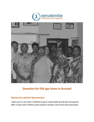Donation for Old age home in Kurnool
Donate for Lakshmi Narasamma:
I take care on my sister’s children to go to school daily and do the housework.
After 2 years their children were joined in hostels. Since then they have been
 
