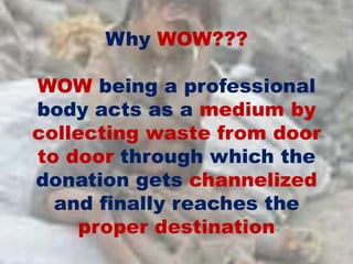 Why WOW???
WOW being a professional
body acts as a medium by
collecting waste from door
to door through which the
donation gets channelized
and finally reaches the
proper destination
 