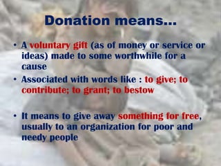 Donation means…
• A voluntary gift (as of money or service or
ideas) made to some worthwhile for a
cause
• Associated with words like : to give; to
contribute; to grant; to bestow
• It means to give away something for free,
usually to an organization for poor and
needy people
 