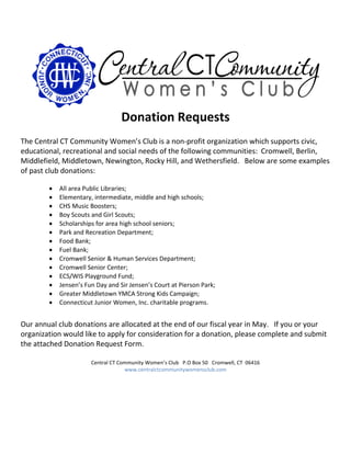 Donation Requests
The Central CT Community Women’s Club is a non-profit organization which supports civic,
educational, recreational and social needs of the following communities: Cromwell, Berlin,
Middlefield, Middletown, Newington, Rocky Hill, and Wethersfield. Below are some examples
of past club donations:
 All area Public Libraries;
 Elementary, intermediate, middle and high schools;
 CHS Music Boosters;
 Boy Scouts and Girl Scouts;
 Scholarships for area high school seniors;
 Park and Recreation Department;
 Food Bank;
 Fuel Bank;
 Cromwell Senior & Human Services Department;
 Cromwell Senior Center;
 ECS/WIS Playground Fund;
 Jensen’s Fun Day and Sir Jensen’s Court at Pierson Park;
 Greater Middletown YMCA Strong Kids Campaign;
 Connecticut Junior Women, Inc. charitable programs.
Our annual club donations are allocated at the end of our fiscal year in May. If you or your
organization would like to apply for consideration for a donation, please complete and submit
the attached Donation Request Form.
Central CT Community Women’s Club P.O Box 50 Cromwell, CT 06416
www.centralctcommunitywomensclub.com
 