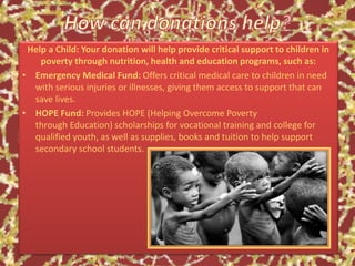 Help a Child: Your donation will help provide critical support to children in
poverty through nutrition, health and education programs, such as:
• Emergency Medical Fund: Offers critical medical care to children in need
with serious injuries or illnesses, giving them access to support that can
save lives.
• HOPE Fund: Provides HOPE (Helping Overcome Poverty
through Education) scholarships for vocational training and college for
qualified youth, as well as supplies, books and tuition to help support
secondary school students.
 