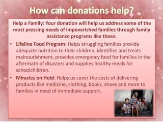 Help a Family: Your donation will help us address some of the
most pressing needs of impoverished families through family
assistance programs like these:
• Lifeline Food Program: Helps struggling families provide
adequate nutrition to their children, identifies and treats
malnourishment, provides emergency food for families in the
aftermath of disasters and supplies healthy meals for
schoolchildren.
• Miracles on Hold: Helps us cover the costs of delivering
products like medicine, clothing, books, shoes and more to
families in need of immediate support.
 