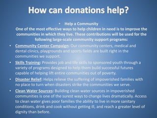 • Help a Community
One of the most effective ways to help children in need is to improve the
communities in which they live. These contributions will be used for the
following large-scale community support programs:
• Community Center Campaign: Our community centers, medical and
dental clinics, playgrounds and sports fields are built right in the
communities we support.
• Skills Training: Provides job and life skills to sponsored youth through a
variety of programs designed to help them build successful futures
capable of helping lift entire communities out of poverty.
• Disaster Relief: Helps relieve the suffering of impoverished families with
no place to turn when disasters strike the communities we serve.
• Clean Water Sources: Building clean water sources in impoverished
communities is one of the surest ways to change lives dramatically. Access
to clean water gives poor families the ability to live in more sanitary
conditions, drink and cook without getting ill, and reach a greater level of
dignity than before.
 