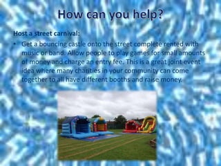 Host a street carnival:
• Get a bouncing castle onto the street complete rented with
music or band. Allow people to play games for small amounts
of money and charge an entry fee. This is a great joint event
idea where many charities in your community can come
together to all have different booths and raise money.
 